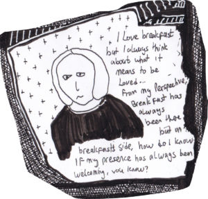 I love breakfast but i always think about what it means to be loved... From my perspective, breakfast has always been there, but on breakfast's side, how do I know if my presence has always been welcoming, you know?